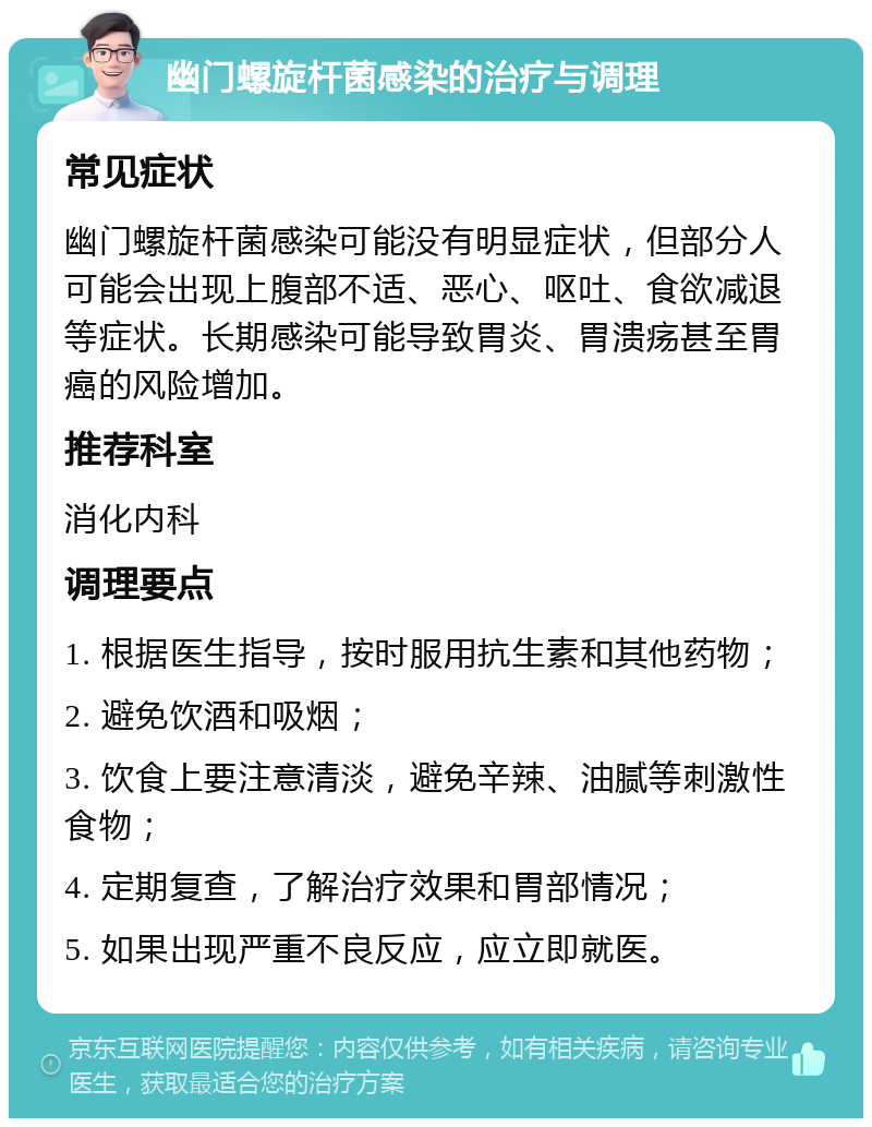 幽门螺旋杆菌感染的治疗与调理 常见症状 幽门螺旋杆菌感染可能没有明显症状，但部分人可能会出现上腹部不适、恶心、呕吐、食欲减退等症状。长期感染可能导致胃炎、胃溃疡甚至胃癌的风险增加。 推荐科室 消化内科 调理要点 1. 根据医生指导，按时服用抗生素和其他药物； 2. 避免饮酒和吸烟； 3. 饮食上要注意清淡，避免辛辣、油腻等刺激性食物； 4. 定期复查，了解治疗效果和胃部情况； 5. 如果出现严重不良反应，应立即就医。