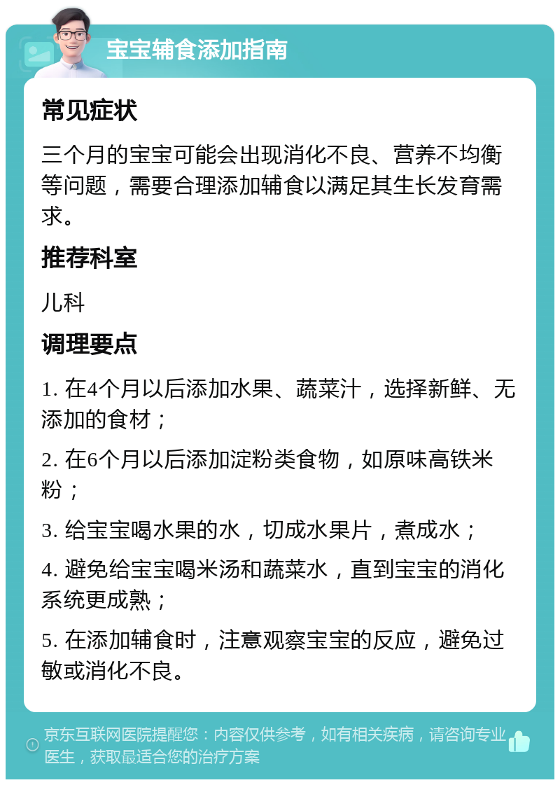 宝宝辅食添加指南 常见症状 三个月的宝宝可能会出现消化不良、营养不均衡等问题，需要合理添加辅食以满足其生长发育需求。 推荐科室 儿科 调理要点 1. 在4个月以后添加水果、蔬菜汁，选择新鲜、无添加的食材； 2. 在6个月以后添加淀粉类食物，如原味高铁米粉； 3. 给宝宝喝水果的水，切成水果片，煮成水； 4. 避免给宝宝喝米汤和蔬菜水，直到宝宝的消化系统更成熟； 5. 在添加辅食时，注意观察宝宝的反应，避免过敏或消化不良。