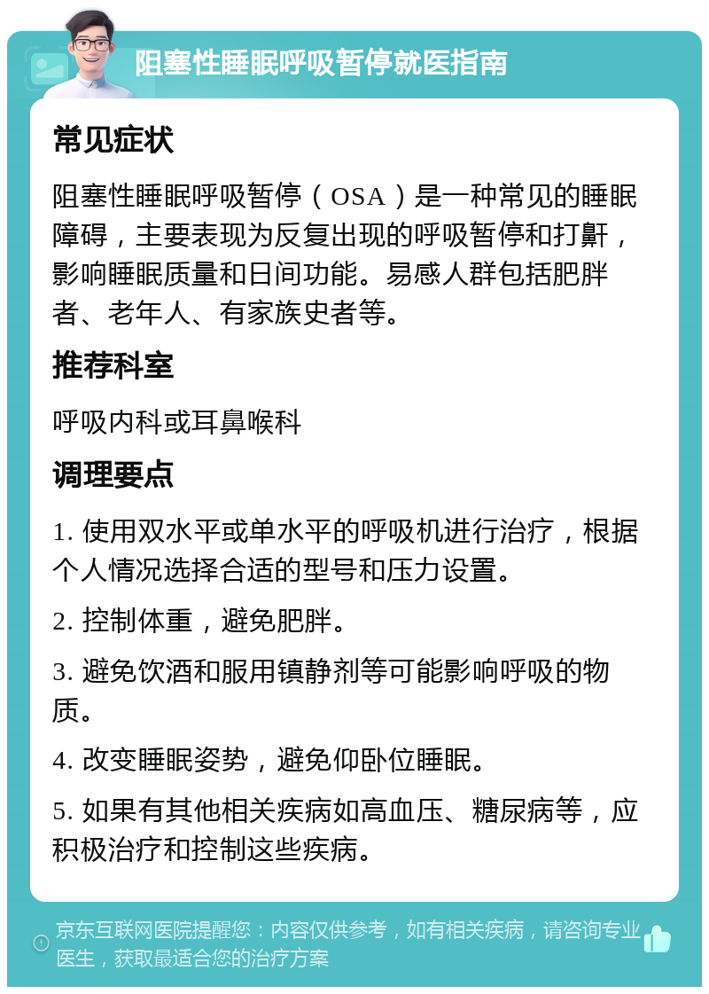 阻塞性睡眠呼吸暂停就医指南 常见症状 阻塞性睡眠呼吸暂停（OSA）是一种常见的睡眠障碍，主要表现为反复出现的呼吸暂停和打鼾，影响睡眠质量和日间功能。易感人群包括肥胖者、老年人、有家族史者等。 推荐科室 呼吸内科或耳鼻喉科 调理要点 1. 使用双水平或单水平的呼吸机进行治疗，根据个人情况选择合适的型号和压力设置。 2. 控制体重，避免肥胖。 3. 避免饮酒和服用镇静剂等可能影响呼吸的物质。 4. 改变睡眠姿势，避免仰卧位睡眠。 5. 如果有其他相关疾病如高血压、糖尿病等，应积极治疗和控制这些疾病。