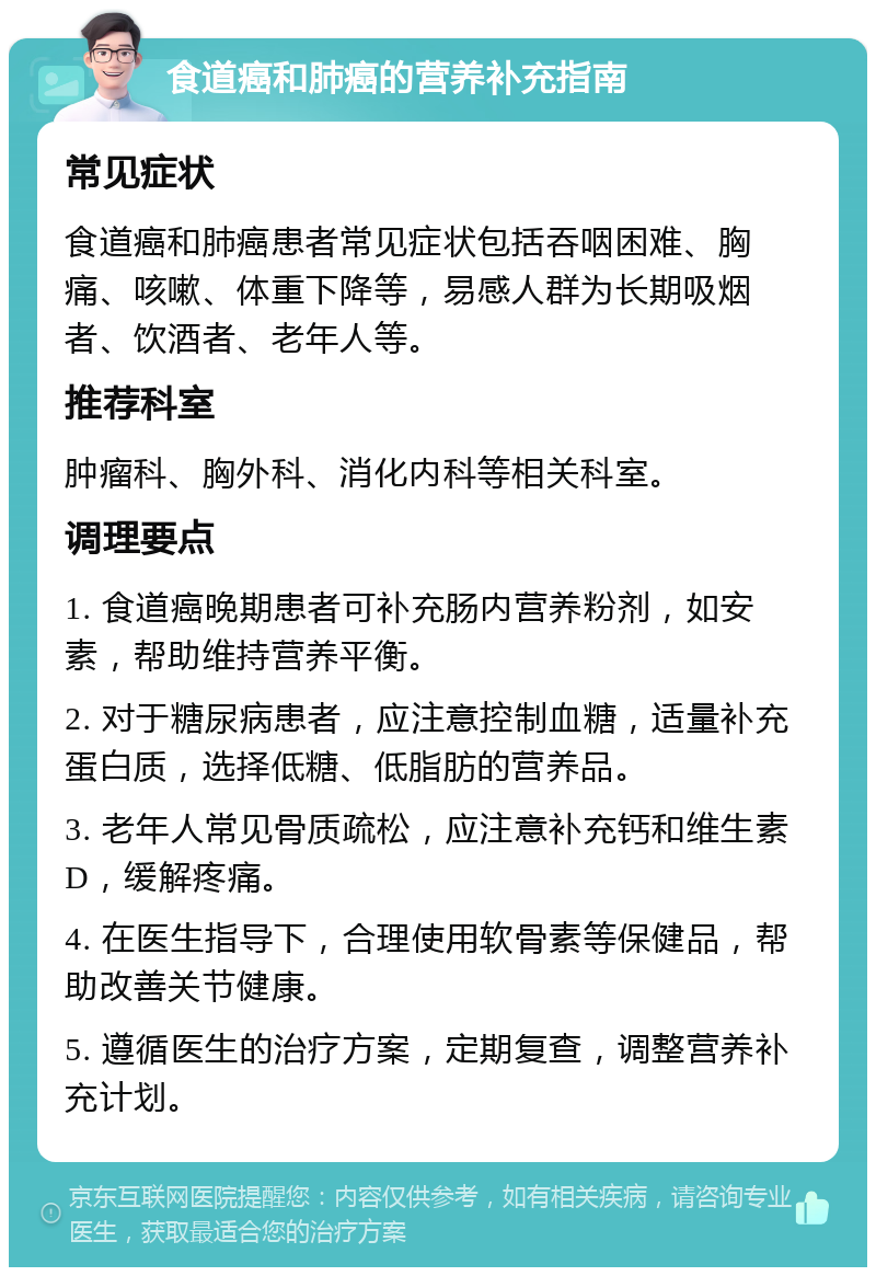 食道癌和肺癌的营养补充指南 常见症状 食道癌和肺癌患者常见症状包括吞咽困难、胸痛、咳嗽、体重下降等，易感人群为长期吸烟者、饮酒者、老年人等。 推荐科室 肿瘤科、胸外科、消化内科等相关科室。 调理要点 1. 食道癌晚期患者可补充肠内营养粉剂，如安素，帮助维持营养平衡。 2. 对于糖尿病患者，应注意控制血糖，适量补充蛋白质，选择低糖、低脂肪的营养品。 3. 老年人常见骨质疏松，应注意补充钙和维生素D，缓解疼痛。 4. 在医生指导下，合理使用软骨素等保健品，帮助改善关节健康。 5. 遵循医生的治疗方案，定期复查，调整营养补充计划。