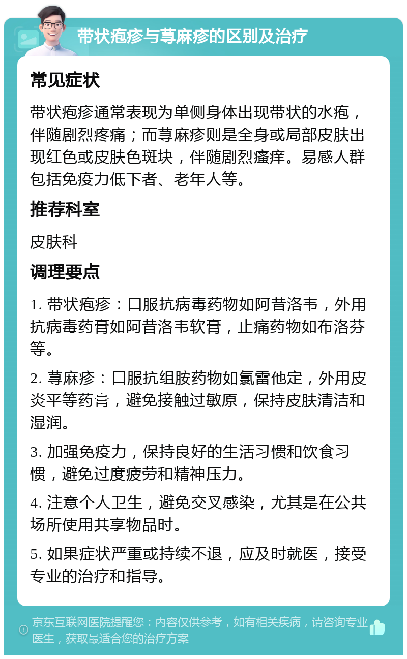 带状疱疹与荨麻疹的区别及治疗 常见症状 带状疱疹通常表现为单侧身体出现带状的水疱，伴随剧烈疼痛；而荨麻疹则是全身或局部皮肤出现红色或皮肤色斑块，伴随剧烈瘙痒。易感人群包括免疫力低下者、老年人等。 推荐科室 皮肤科 调理要点 1. 带状疱疹：口服抗病毒药物如阿昔洛韦，外用抗病毒药膏如阿昔洛韦软膏，止痛药物如布洛芬等。 2. 荨麻疹：口服抗组胺药物如氯雷他定，外用皮炎平等药膏，避免接触过敏原，保持皮肤清洁和湿润。 3. 加强免疫力，保持良好的生活习惯和饮食习惯，避免过度疲劳和精神压力。 4. 注意个人卫生，避免交叉感染，尤其是在公共场所使用共享物品时。 5. 如果症状严重或持续不退，应及时就医，接受专业的治疗和指导。