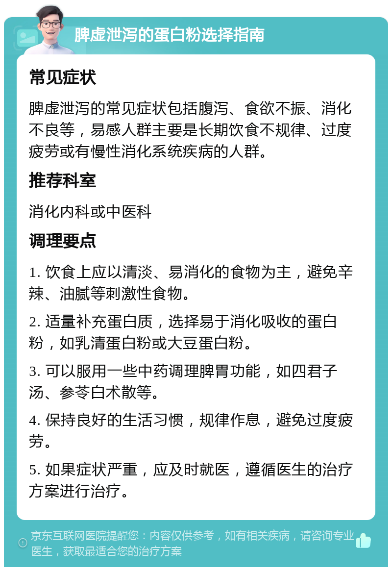 脾虚泄泻的蛋白粉选择指南 常见症状 脾虚泄泻的常见症状包括腹泻、食欲不振、消化不良等，易感人群主要是长期饮食不规律、过度疲劳或有慢性消化系统疾病的人群。 推荐科室 消化内科或中医科 调理要点 1. 饮食上应以清淡、易消化的食物为主，避免辛辣、油腻等刺激性食物。 2. 适量补充蛋白质，选择易于消化吸收的蛋白粉，如乳清蛋白粉或大豆蛋白粉。 3. 可以服用一些中药调理脾胃功能，如四君子汤、参苓白术散等。 4. 保持良好的生活习惯，规律作息，避免过度疲劳。 5. 如果症状严重，应及时就医，遵循医生的治疗方案进行治疗。