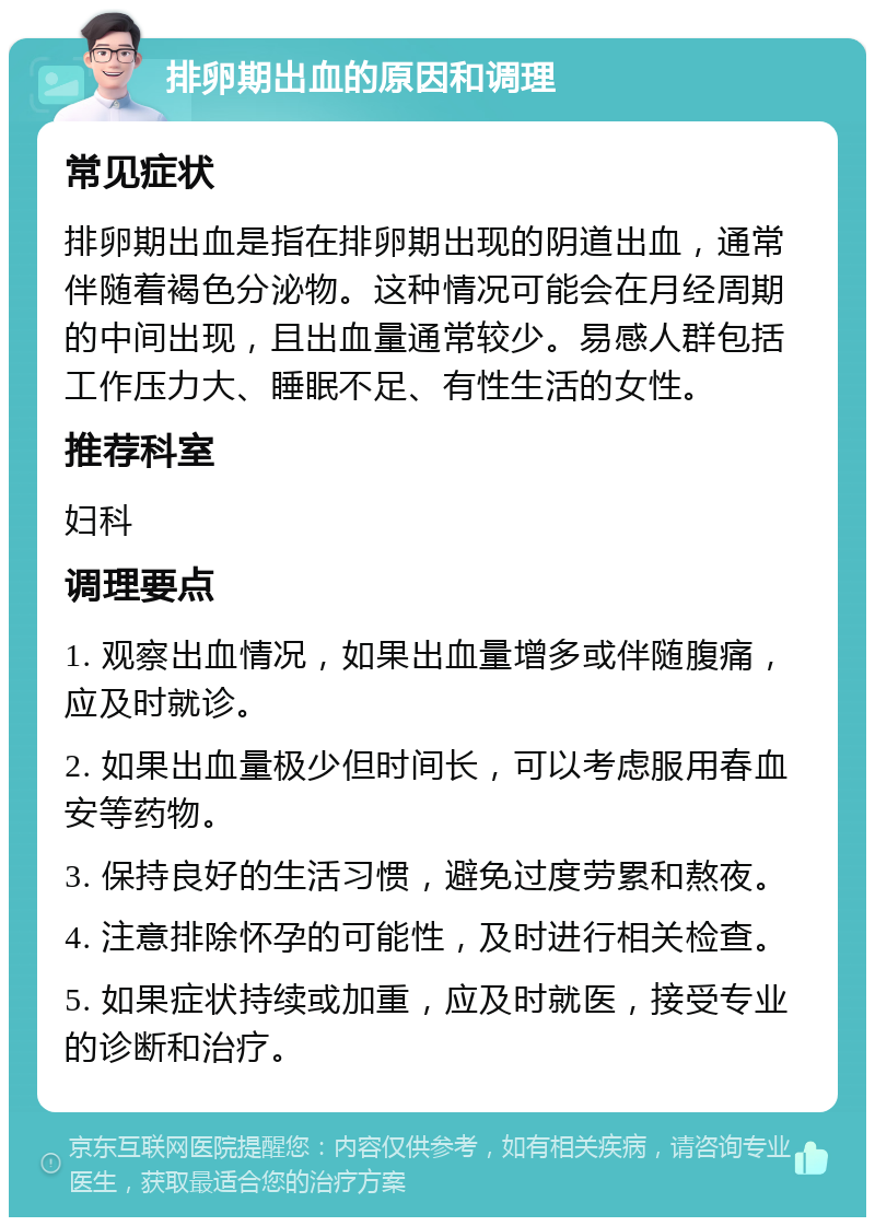 排卵期出血的原因和调理 常见症状 排卵期出血是指在排卵期出现的阴道出血，通常伴随着褐色分泌物。这种情况可能会在月经周期的中间出现，且出血量通常较少。易感人群包括工作压力大、睡眠不足、有性生活的女性。 推荐科室 妇科 调理要点 1. 观察出血情况，如果出血量增多或伴随腹痛，应及时就诊。 2. 如果出血量极少但时间长，可以考虑服用春血安等药物。 3. 保持良好的生活习惯，避免过度劳累和熬夜。 4. 注意排除怀孕的可能性，及时进行相关检查。 5. 如果症状持续或加重，应及时就医，接受专业的诊断和治疗。