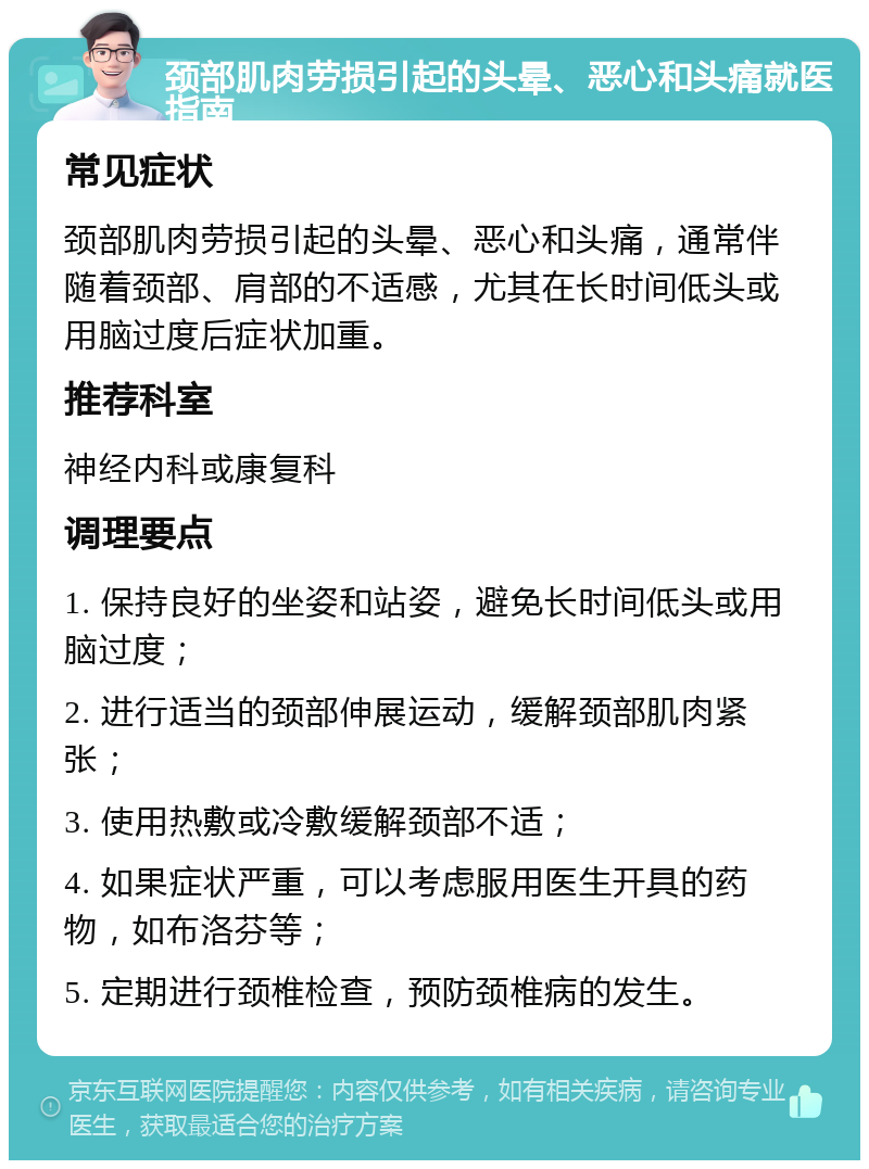 颈部肌肉劳损引起的头晕、恶心和头痛就医指南 常见症状 颈部肌肉劳损引起的头晕、恶心和头痛，通常伴随着颈部、肩部的不适感，尤其在长时间低头或用脑过度后症状加重。 推荐科室 神经内科或康复科 调理要点 1. 保持良好的坐姿和站姿，避免长时间低头或用脑过度； 2. 进行适当的颈部伸展运动，缓解颈部肌肉紧张； 3. 使用热敷或冷敷缓解颈部不适； 4. 如果症状严重，可以考虑服用医生开具的药物，如布洛芬等； 5. 定期进行颈椎检查，预防颈椎病的发生。