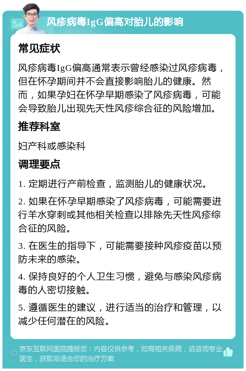 风疹病毒IgG偏高对胎儿的影响 常见症状 风疹病毒IgG偏高通常表示曾经感染过风疹病毒，但在怀孕期间并不会直接影响胎儿的健康。然而，如果孕妇在怀孕早期感染了风疹病毒，可能会导致胎儿出现先天性风疹综合征的风险增加。 推荐科室 妇产科或感染科 调理要点 1. 定期进行产前检查，监测胎儿的健康状况。 2. 如果在怀孕早期感染了风疹病毒，可能需要进行羊水穿刺或其他相关检查以排除先天性风疹综合征的风险。 3. 在医生的指导下，可能需要接种风疹疫苗以预防未来的感染。 4. 保持良好的个人卫生习惯，避免与感染风疹病毒的人密切接触。 5. 遵循医生的建议，进行适当的治疗和管理，以减少任何潜在的风险。