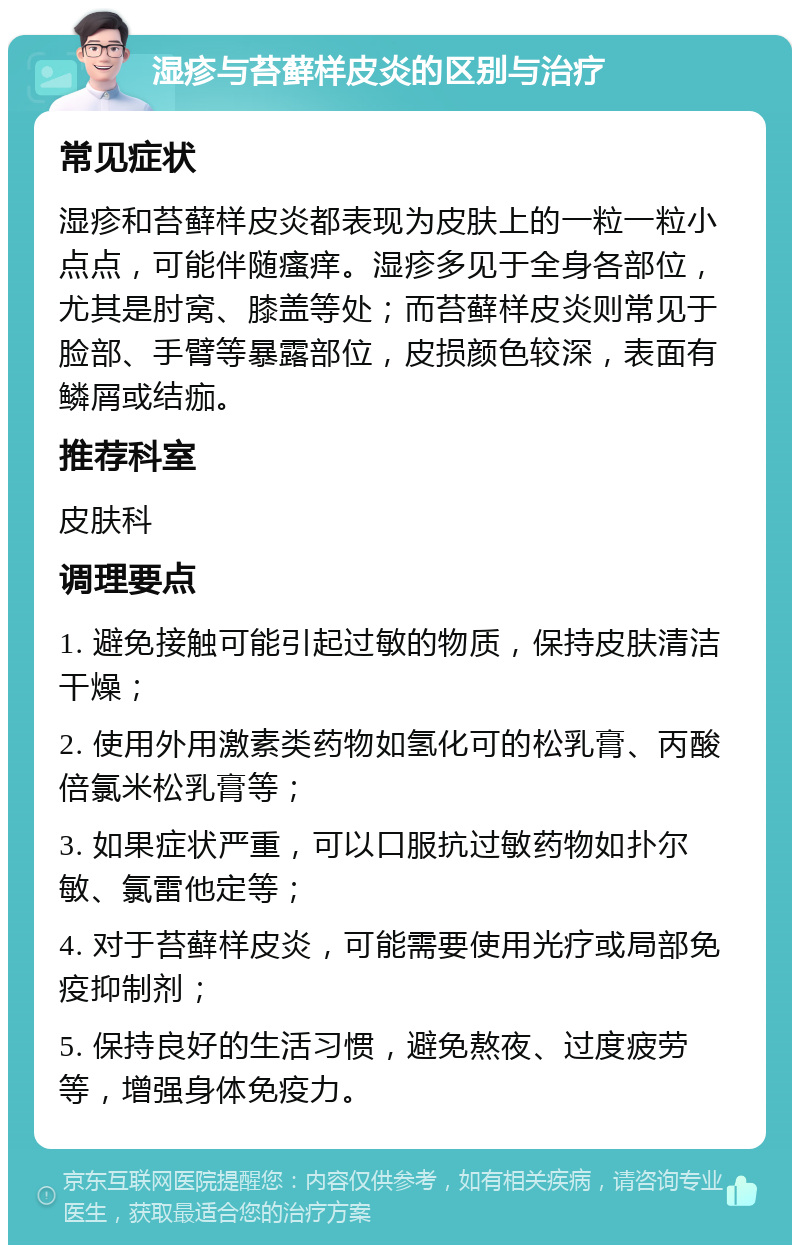 湿疹与苔藓样皮炎的区别与治疗 常见症状 湿疹和苔藓样皮炎都表现为皮肤上的一粒一粒小点点，可能伴随瘙痒。湿疹多见于全身各部位，尤其是肘窝、膝盖等处；而苔藓样皮炎则常见于脸部、手臂等暴露部位，皮损颜色较深，表面有鳞屑或结痂。 推荐科室 皮肤科 调理要点 1. 避免接触可能引起过敏的物质，保持皮肤清洁干燥； 2. 使用外用激素类药物如氢化可的松乳膏、丙酸倍氯米松乳膏等； 3. 如果症状严重，可以口服抗过敏药物如扑尔敏、氯雷他定等； 4. 对于苔藓样皮炎，可能需要使用光疗或局部免疫抑制剂； 5. 保持良好的生活习惯，避免熬夜、过度疲劳等，增强身体免疫力。