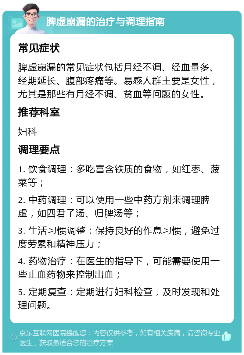 脾虚崩漏的治疗与调理指南 常见症状 脾虚崩漏的常见症状包括月经不调、经血量多、经期延长、腹部疼痛等。易感人群主要是女性，尤其是那些有月经不调、贫血等问题的女性。 推荐科室 妇科 调理要点 1. 饮食调理：多吃富含铁质的食物，如红枣、菠菜等； 2. 中药调理：可以使用一些中药方剂来调理脾虚，如四君子汤、归脾汤等； 3. 生活习惯调整：保持良好的作息习惯，避免过度劳累和精神压力； 4. 药物治疗：在医生的指导下，可能需要使用一些止血药物来控制出血； 5. 定期复查：定期进行妇科检查，及时发现和处理问题。