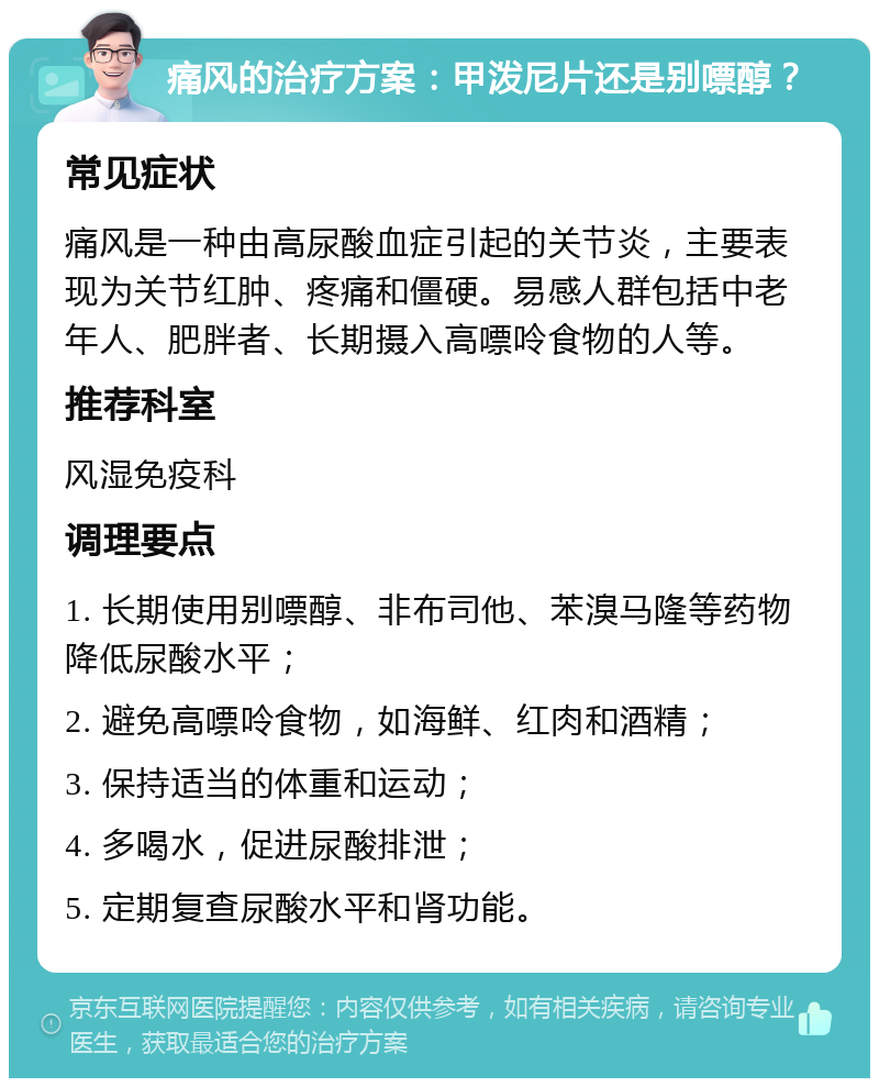 痛风的治疗方案：甲泼尼片还是别嘌醇？ 常见症状 痛风是一种由高尿酸血症引起的关节炎，主要表现为关节红肿、疼痛和僵硬。易感人群包括中老年人、肥胖者、长期摄入高嘌呤食物的人等。 推荐科室 风湿免疫科 调理要点 1. 长期使用别嘌醇、非布司他、苯溴马隆等药物降低尿酸水平； 2. 避免高嘌呤食物，如海鲜、红肉和酒精； 3. 保持适当的体重和运动； 4. 多喝水，促进尿酸排泄； 5. 定期复查尿酸水平和肾功能。