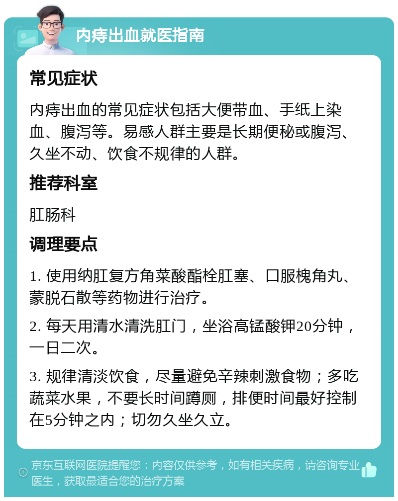 内痔出血就医指南 常见症状 内痔出血的常见症状包括大便带血、手纸上染血、腹泻等。易感人群主要是长期便秘或腹泻、久坐不动、饮食不规律的人群。 推荐科室 肛肠科 调理要点 1. 使用纳肛复方角菜酸酯栓肛塞、口服槐角丸、蒙脱石散等药物进行治疗。 2. 每天用清水清洗肛门，坐浴高锰酸钾20分钟，一日二次。 3. 规律清淡饮食，尽量避免辛辣刺激食物；多吃蔬菜水果，不要长时间蹲厕，排便时间最好控制在5分钟之内；切勿久坐久立。