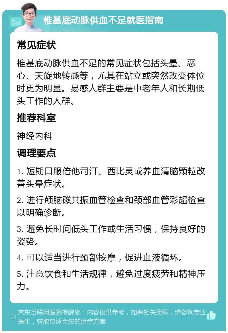 椎基底动脉供血不足就医指南 常见症状 椎基底动脉供血不足的常见症状包括头晕、恶心、天旋地转感等，尤其在站立或突然改变体位时更为明显。易感人群主要是中老年人和长期低头工作的人群。 推荐科室 神经内科 调理要点 1. 短期口服倍他司汀、西比灵或养血清脑颗粒改善头晕症状。 2. 进行颅脑磁共振血管检查和颈部血管彩超检查以明确诊断。 3. 避免长时间低头工作或生活习惯，保持良好的姿势。 4. 可以适当进行颈部按摩，促进血液循环。 5. 注意饮食和生活规律，避免过度疲劳和精神压力。