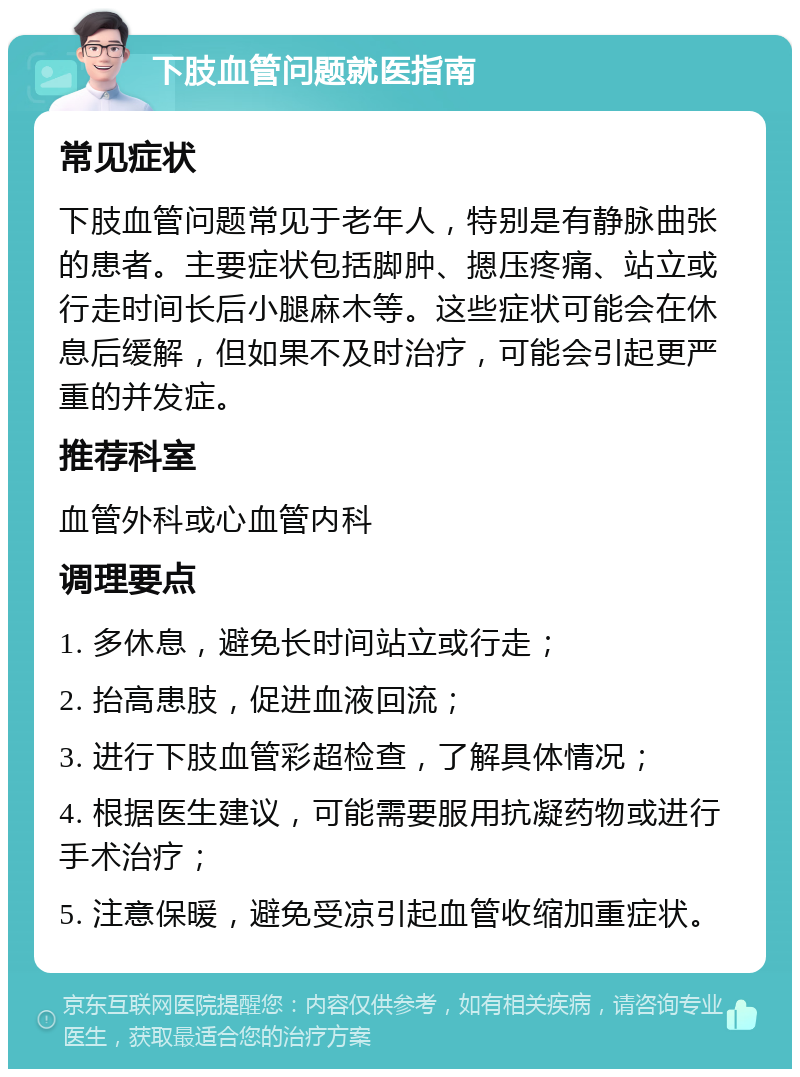 下肢血管问题就医指南 常见症状 下肢血管问题常见于老年人，特别是有静脉曲张的患者。主要症状包括脚肿、摁压疼痛、站立或行走时间长后小腿麻木等。这些症状可能会在休息后缓解，但如果不及时治疗，可能会引起更严重的并发症。 推荐科室 血管外科或心血管内科 调理要点 1. 多休息，避免长时间站立或行走； 2. 抬高患肢，促进血液回流； 3. 进行下肢血管彩超检查，了解具体情况； 4. 根据医生建议，可能需要服用抗凝药物或进行手术治疗； 5. 注意保暖，避免受凉引起血管收缩加重症状。