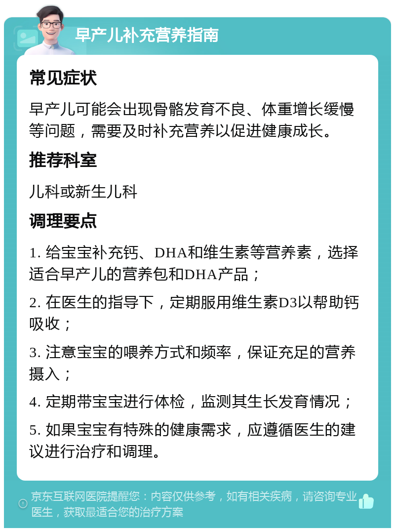 早产儿补充营养指南 常见症状 早产儿可能会出现骨骼发育不良、体重增长缓慢等问题，需要及时补充营养以促进健康成长。 推荐科室 儿科或新生儿科 调理要点 1. 给宝宝补充钙、DHA和维生素等营养素，选择适合早产儿的营养包和DHA产品； 2. 在医生的指导下，定期服用维生素D3以帮助钙吸收； 3. 注意宝宝的喂养方式和频率，保证充足的营养摄入； 4. 定期带宝宝进行体检，监测其生长发育情况； 5. 如果宝宝有特殊的健康需求，应遵循医生的建议进行治疗和调理。