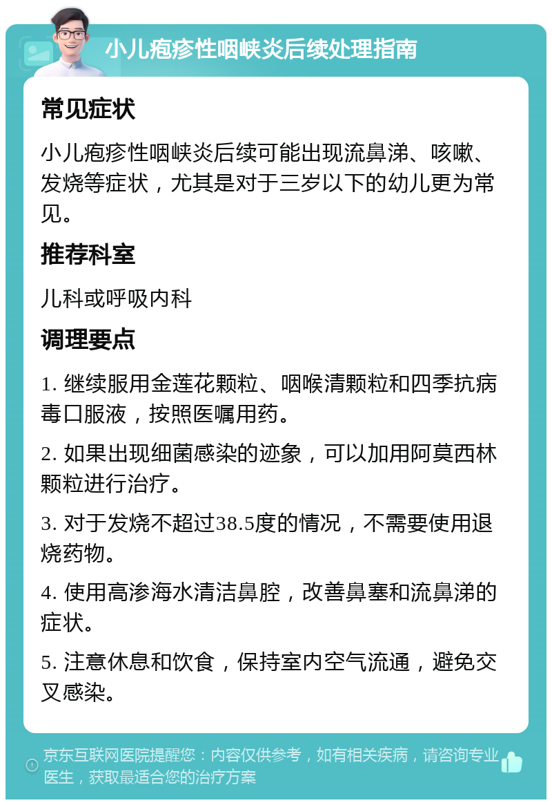 小儿疱疹性咽峡炎后续处理指南 常见症状 小儿疱疹性咽峡炎后续可能出现流鼻涕、咳嗽、发烧等症状，尤其是对于三岁以下的幼儿更为常见。 推荐科室 儿科或呼吸内科 调理要点 1. 继续服用金莲花颗粒、咽喉清颗粒和四季抗病毒口服液，按照医嘱用药。 2. 如果出现细菌感染的迹象，可以加用阿莫西林颗粒进行治疗。 3. 对于发烧不超过38.5度的情况，不需要使用退烧药物。 4. 使用高渗海水清洁鼻腔，改善鼻塞和流鼻涕的症状。 5. 注意休息和饮食，保持室内空气流通，避免交叉感染。