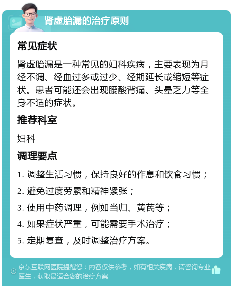 肾虚胎漏的治疗原则 常见症状 肾虚胎漏是一种常见的妇科疾病，主要表现为月经不调、经血过多或过少、经期延长或缩短等症状。患者可能还会出现腰酸背痛、头晕乏力等全身不适的症状。 推荐科室 妇科 调理要点 1. 调整生活习惯，保持良好的作息和饮食习惯； 2. 避免过度劳累和精神紧张； 3. 使用中药调理，例如当归、黄芪等； 4. 如果症状严重，可能需要手术治疗； 5. 定期复查，及时调整治疗方案。