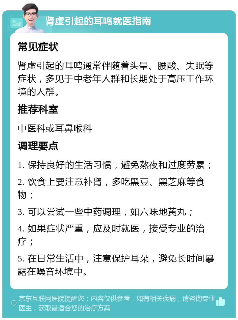 肾虚引起的耳鸣就医指南 常见症状 肾虚引起的耳鸣通常伴随着头晕、腰酸、失眠等症状，多见于中老年人群和长期处于高压工作环境的人群。 推荐科室 中医科或耳鼻喉科 调理要点 1. 保持良好的生活习惯，避免熬夜和过度劳累； 2. 饮食上要注意补肾，多吃黑豆、黑芝麻等食物； 3. 可以尝试一些中药调理，如六味地黄丸； 4. 如果症状严重，应及时就医，接受专业的治疗； 5. 在日常生活中，注意保护耳朵，避免长时间暴露在噪音环境中。