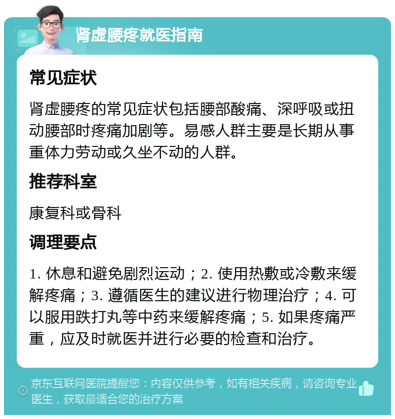 肾虚腰疼就医指南 常见症状 肾虚腰疼的常见症状包括腰部酸痛、深呼吸或扭动腰部时疼痛加剧等。易感人群主要是长期从事重体力劳动或久坐不动的人群。 推荐科室 康复科或骨科 调理要点 1. 休息和避免剧烈运动；2. 使用热敷或冷敷来缓解疼痛；3. 遵循医生的建议进行物理治疗；4. 可以服用跌打丸等中药来缓解疼痛；5. 如果疼痛严重，应及时就医并进行必要的检查和治疗。