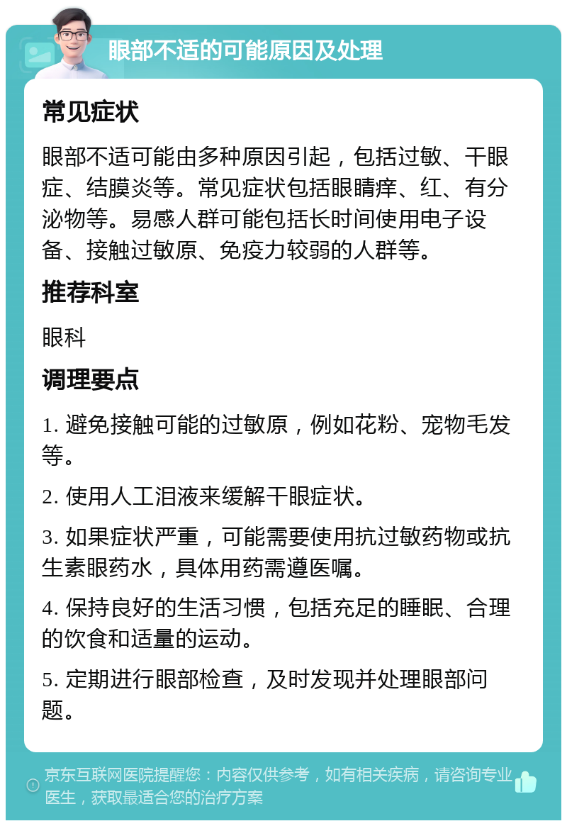 眼部不适的可能原因及处理 常见症状 眼部不适可能由多种原因引起，包括过敏、干眼症、结膜炎等。常见症状包括眼睛痒、红、有分泌物等。易感人群可能包括长时间使用电子设备、接触过敏原、免疫力较弱的人群等。 推荐科室 眼科 调理要点 1. 避免接触可能的过敏原，例如花粉、宠物毛发等。 2. 使用人工泪液来缓解干眼症状。 3. 如果症状严重，可能需要使用抗过敏药物或抗生素眼药水，具体用药需遵医嘱。 4. 保持良好的生活习惯，包括充足的睡眠、合理的饮食和适量的运动。 5. 定期进行眼部检查，及时发现并处理眼部问题。