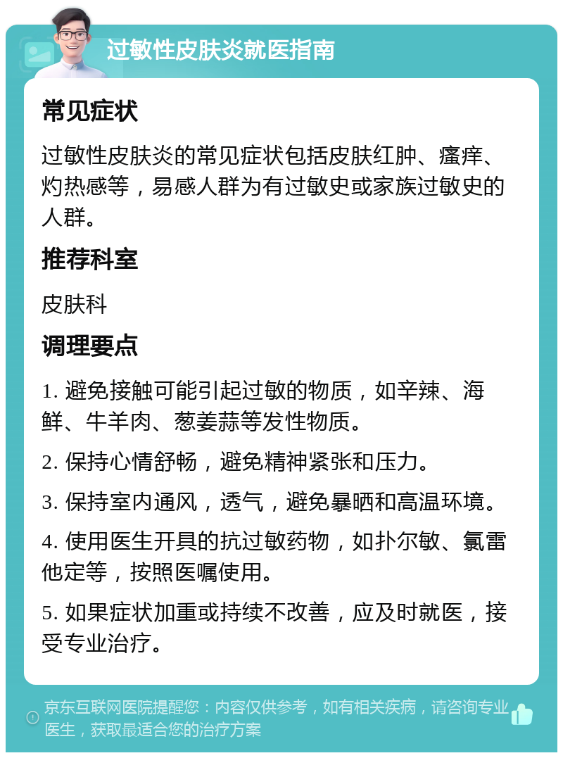 过敏性皮肤炎就医指南 常见症状 过敏性皮肤炎的常见症状包括皮肤红肿、瘙痒、灼热感等，易感人群为有过敏史或家族过敏史的人群。 推荐科室 皮肤科 调理要点 1. 避免接触可能引起过敏的物质，如辛辣、海鲜、牛羊肉、葱姜蒜等发性物质。 2. 保持心情舒畅，避免精神紧张和压力。 3. 保持室内通风，透气，避免暴晒和高温环境。 4. 使用医生开具的抗过敏药物，如扑尔敏、氯雷他定等，按照医嘱使用。 5. 如果症状加重或持续不改善，应及时就医，接受专业治疗。