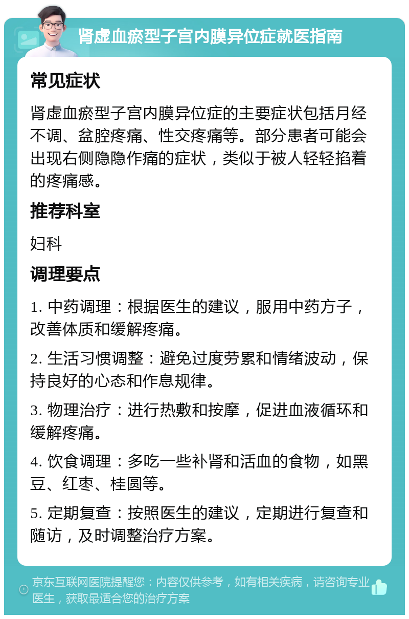 肾虚血瘀型子宫内膜异位症就医指南 常见症状 肾虚血瘀型子宫内膜异位症的主要症状包括月经不调、盆腔疼痛、性交疼痛等。部分患者可能会出现右侧隐隐作痛的症状，类似于被人轻轻掐着的疼痛感。 推荐科室 妇科 调理要点 1. 中药调理：根据医生的建议，服用中药方子，改善体质和缓解疼痛。 2. 生活习惯调整：避免过度劳累和情绪波动，保持良好的心态和作息规律。 3. 物理治疗：进行热敷和按摩，促进血液循环和缓解疼痛。 4. 饮食调理：多吃一些补肾和活血的食物，如黑豆、红枣、桂圆等。 5. 定期复查：按照医生的建议，定期进行复查和随访，及时调整治疗方案。