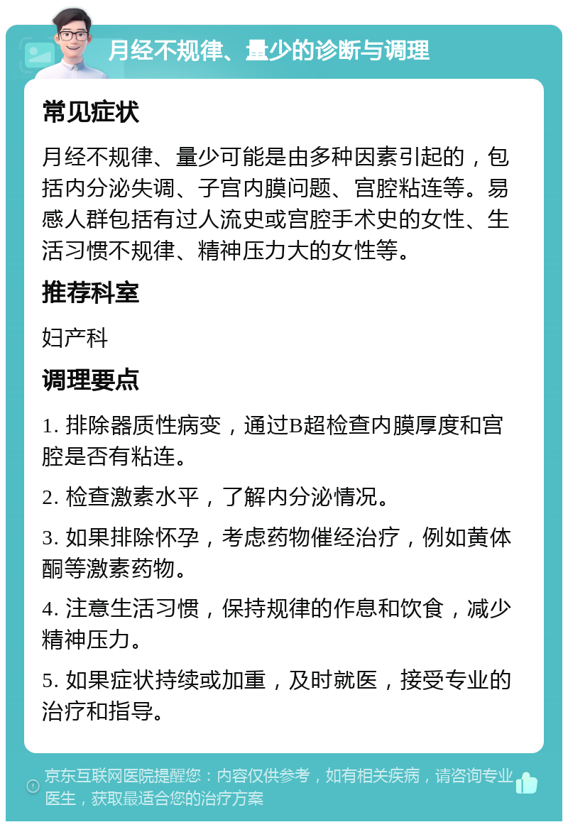 月经不规律、量少的诊断与调理 常见症状 月经不规律、量少可能是由多种因素引起的，包括内分泌失调、子宫内膜问题、宫腔粘连等。易感人群包括有过人流史或宫腔手术史的女性、生活习惯不规律、精神压力大的女性等。 推荐科室 妇产科 调理要点 1. 排除器质性病变，通过B超检查内膜厚度和宫腔是否有粘连。 2. 检查激素水平，了解内分泌情况。 3. 如果排除怀孕，考虑药物催经治疗，例如黄体酮等激素药物。 4. 注意生活习惯，保持规律的作息和饮食，减少精神压力。 5. 如果症状持续或加重，及时就医，接受专业的治疗和指导。