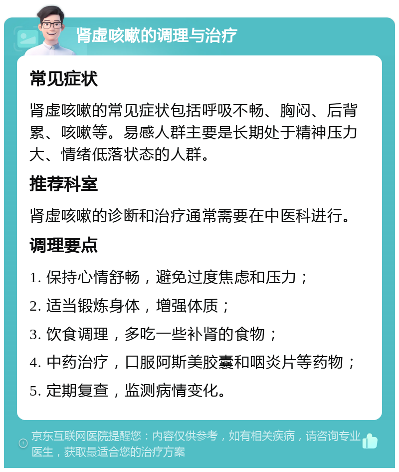 肾虚咳嗽的调理与治疗 常见症状 肾虚咳嗽的常见症状包括呼吸不畅、胸闷、后背累、咳嗽等。易感人群主要是长期处于精神压力大、情绪低落状态的人群。 推荐科室 肾虚咳嗽的诊断和治疗通常需要在中医科进行。 调理要点 1. 保持心情舒畅，避免过度焦虑和压力； 2. 适当锻炼身体，增强体质； 3. 饮食调理，多吃一些补肾的食物； 4. 中药治疗，口服阿斯美胶囊和咽炎片等药物； 5. 定期复查，监测病情变化。