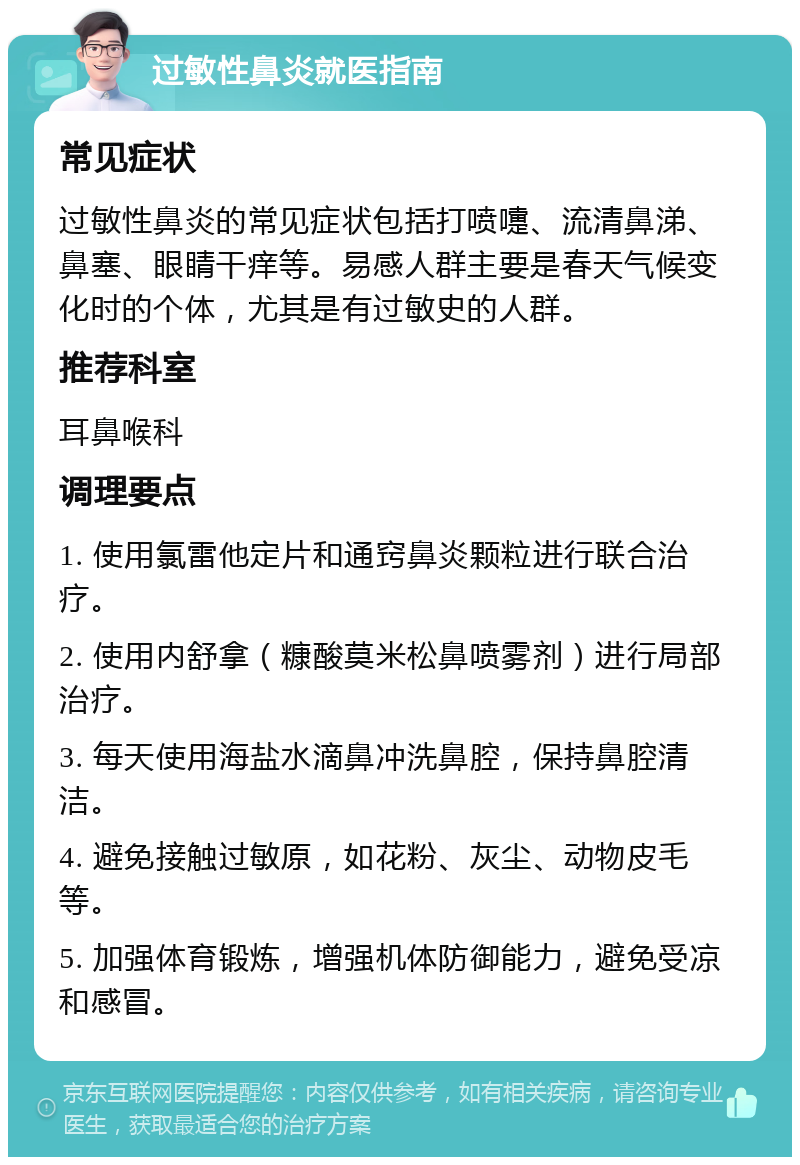 过敏性鼻炎就医指南 常见症状 过敏性鼻炎的常见症状包括打喷嚏、流清鼻涕、鼻塞、眼睛干痒等。易感人群主要是春天气候变化时的个体，尤其是有过敏史的人群。 推荐科室 耳鼻喉科 调理要点 1. 使用氯雷他定片和通窍鼻炎颗粒进行联合治疗。 2. 使用内舒拿（糠酸莫米松鼻喷雾剂）进行局部治疗。 3. 每天使用海盐水滴鼻冲洗鼻腔，保持鼻腔清洁。 4. 避免接触过敏原，如花粉、灰尘、动物皮毛等。 5. 加强体育锻炼，增强机体防御能力，避免受凉和感冒。