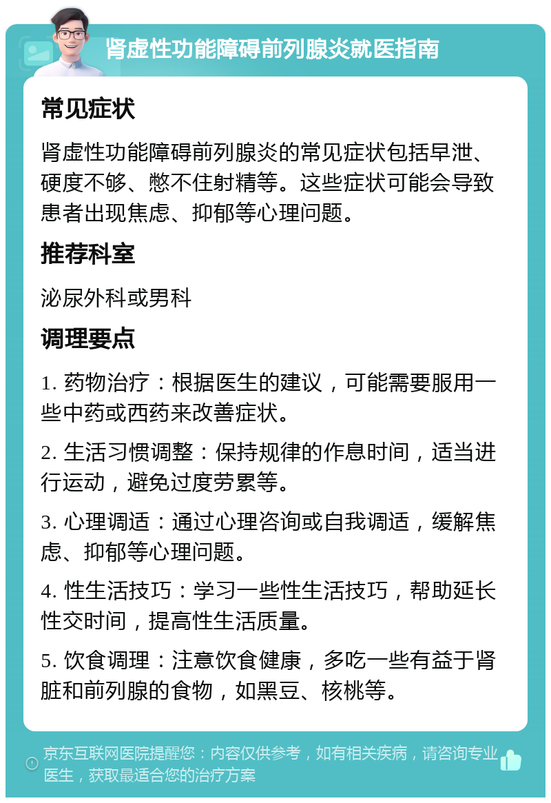 肾虚性功能障碍前列腺炎就医指南 常见症状 肾虚性功能障碍前列腺炎的常见症状包括早泄、硬度不够、憋不住射精等。这些症状可能会导致患者出现焦虑、抑郁等心理问题。 推荐科室 泌尿外科或男科 调理要点 1. 药物治疗：根据医生的建议，可能需要服用一些中药或西药来改善症状。 2. 生活习惯调整：保持规律的作息时间，适当进行运动，避免过度劳累等。 3. 心理调适：通过心理咨询或自我调适，缓解焦虑、抑郁等心理问题。 4. 性生活技巧：学习一些性生活技巧，帮助延长性交时间，提高性生活质量。 5. 饮食调理：注意饮食健康，多吃一些有益于肾脏和前列腺的食物，如黑豆、核桃等。