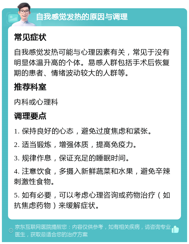 自我感觉发热的原因与调理 常见症状 自我感觉发热可能与心理因素有关，常见于没有明显体温升高的个体。易感人群包括手术后恢复期的患者、情绪波动较大的人群等。 推荐科室 内科或心理科 调理要点 1. 保持良好的心态，避免过度焦虑和紧张。 2. 适当锻炼，增强体质，提高免疫力。 3. 规律作息，保证充足的睡眠时间。 4. 注意饮食，多摄入新鲜蔬菜和水果，避免辛辣刺激性食物。 5. 如有必要，可以考虑心理咨询或药物治疗（如抗焦虑药物）来缓解症状。