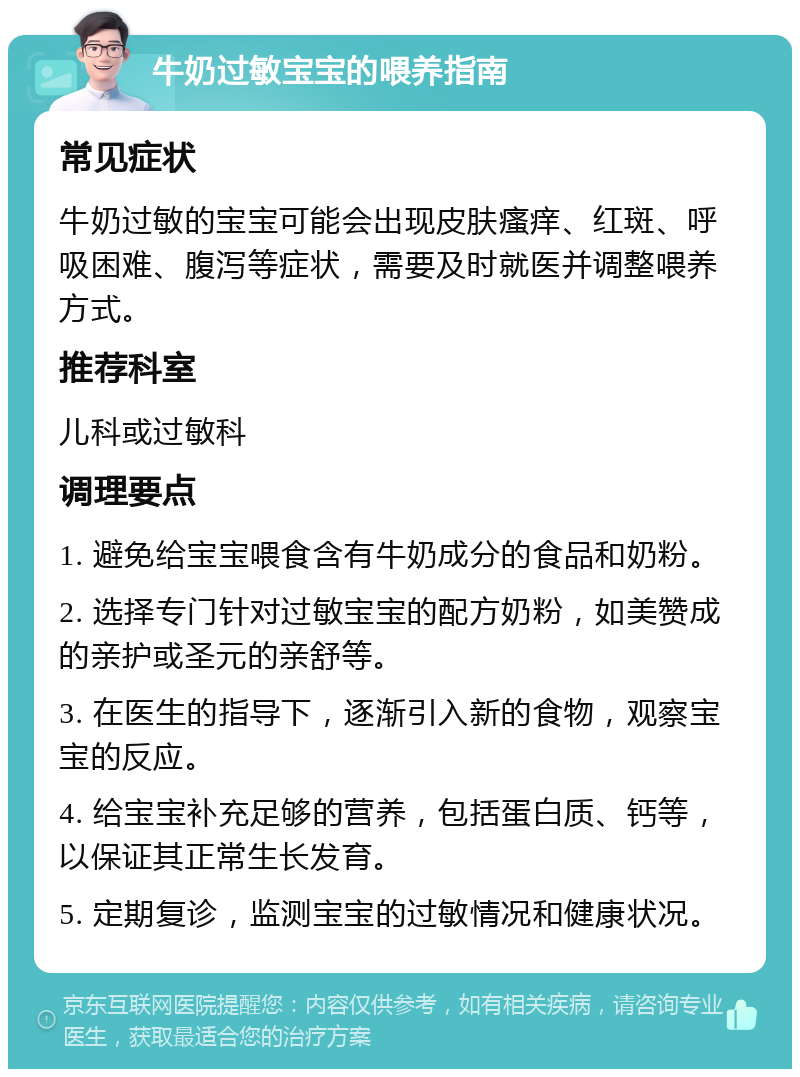 牛奶过敏宝宝的喂养指南 常见症状 牛奶过敏的宝宝可能会出现皮肤瘙痒、红斑、呼吸困难、腹泻等症状，需要及时就医并调整喂养方式。 推荐科室 儿科或过敏科 调理要点 1. 避免给宝宝喂食含有牛奶成分的食品和奶粉。 2. 选择专门针对过敏宝宝的配方奶粉，如美赞成的亲护或圣元的亲舒等。 3. 在医生的指导下，逐渐引入新的食物，观察宝宝的反应。 4. 给宝宝补充足够的营养，包括蛋白质、钙等，以保证其正常生长发育。 5. 定期复诊，监测宝宝的过敏情况和健康状况。