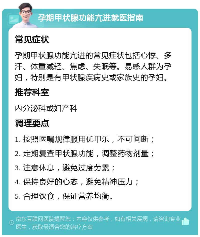 孕期甲状腺功能亢进就医指南 常见症状 孕期甲状腺功能亢进的常见症状包括心悸、多汗、体重减轻、焦虑、失眠等。易感人群为孕妇，特别是有甲状腺疾病史或家族史的孕妇。 推荐科室 内分泌科或妇产科 调理要点 1. 按照医嘱规律服用优甲乐，不可间断； 2. 定期复查甲状腺功能，调整药物剂量； 3. 注意休息，避免过度劳累； 4. 保持良好的心态，避免精神压力； 5. 合理饮食，保证营养均衡。