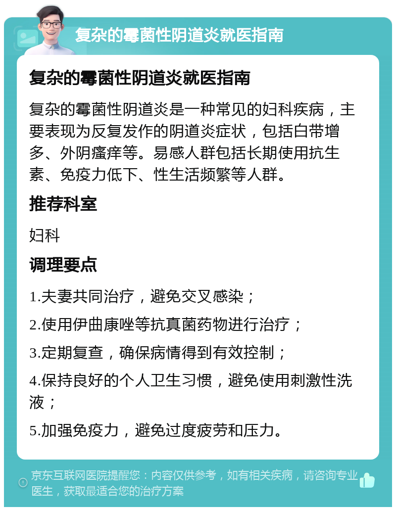 复杂的霉菌性阴道炎就医指南 复杂的霉菌性阴道炎就医指南 复杂的霉菌性阴道炎是一种常见的妇科疾病，主要表现为反复发作的阴道炎症状，包括白带增多、外阴瘙痒等。易感人群包括长期使用抗生素、免疫力低下、性生活频繁等人群。 推荐科室 妇科 调理要点 1.夫妻共同治疗，避免交叉感染； 2.使用伊曲康唑等抗真菌药物进行治疗； 3.定期复查，确保病情得到有效控制； 4.保持良好的个人卫生习惯，避免使用刺激性洗液； 5.加强免疫力，避免过度疲劳和压力。