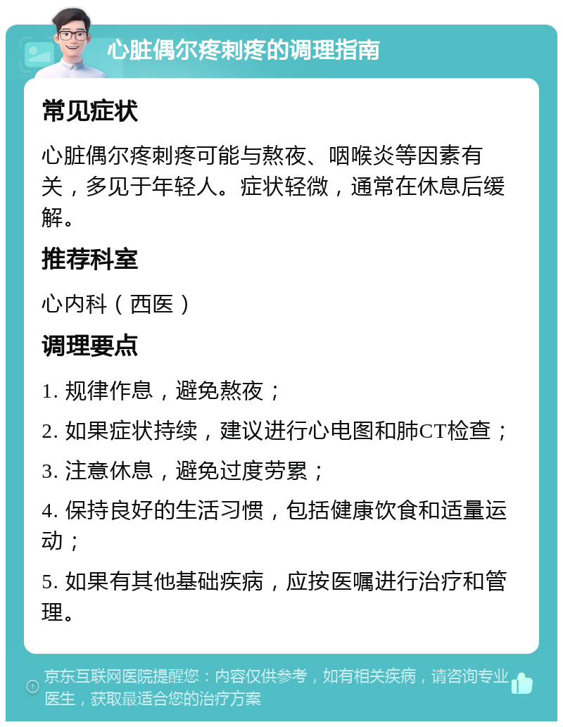 心脏偶尔疼刺疼的调理指南 常见症状 心脏偶尔疼刺疼可能与熬夜、咽喉炎等因素有关，多见于年轻人。症状轻微，通常在休息后缓解。 推荐科室 心内科（西医） 调理要点 1. 规律作息，避免熬夜； 2. 如果症状持续，建议进行心电图和肺CT检查； 3. 注意休息，避免过度劳累； 4. 保持良好的生活习惯，包括健康饮食和适量运动； 5. 如果有其他基础疾病，应按医嘱进行治疗和管理。