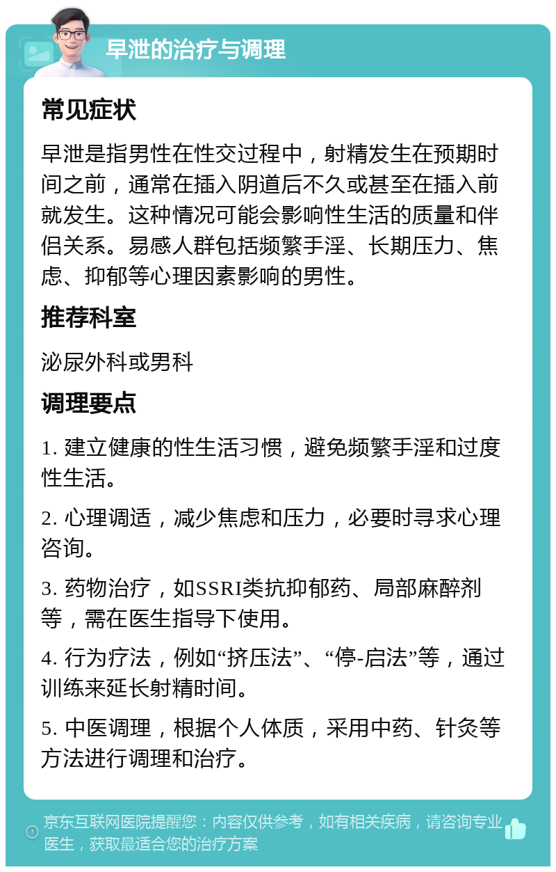 早泄的治疗与调理 常见症状 早泄是指男性在性交过程中，射精发生在预期时间之前，通常在插入阴道后不久或甚至在插入前就发生。这种情况可能会影响性生活的质量和伴侣关系。易感人群包括频繁手淫、长期压力、焦虑、抑郁等心理因素影响的男性。 推荐科室 泌尿外科或男科 调理要点 1. 建立健康的性生活习惯，避免频繁手淫和过度性生活。 2. 心理调适，减少焦虑和压力，必要时寻求心理咨询。 3. 药物治疗，如SSRI类抗抑郁药、局部麻醉剂等，需在医生指导下使用。 4. 行为疗法，例如“挤压法”、“停-启法”等，通过训练来延长射精时间。 5. 中医调理，根据个人体质，采用中药、针灸等方法进行调理和治疗。