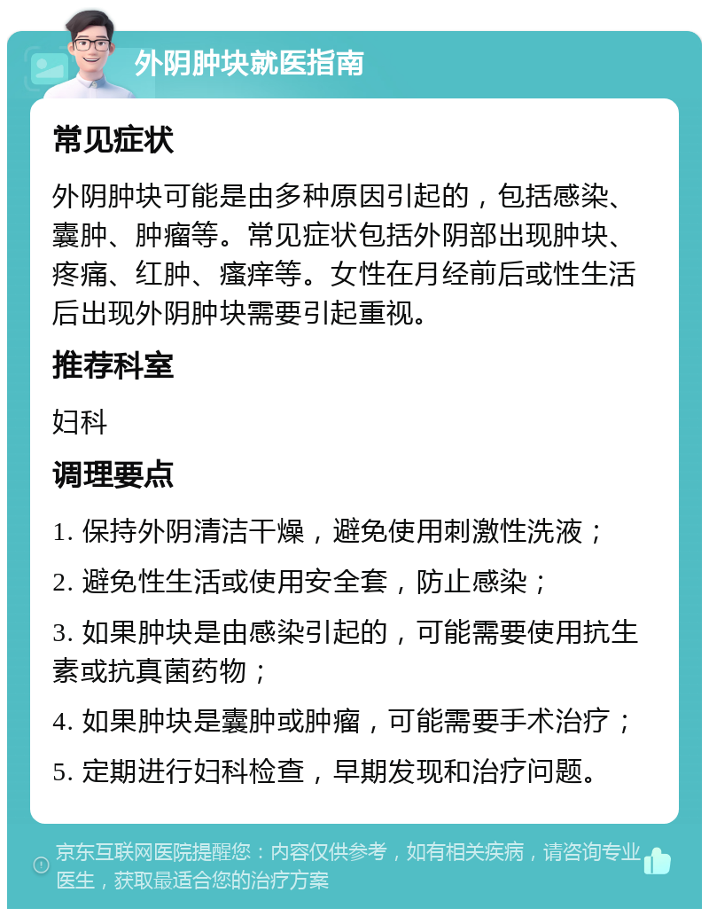 外阴肿块就医指南 常见症状 外阴肿块可能是由多种原因引起的，包括感染、囊肿、肿瘤等。常见症状包括外阴部出现肿块、疼痛、红肿、瘙痒等。女性在月经前后或性生活后出现外阴肿块需要引起重视。 推荐科室 妇科 调理要点 1. 保持外阴清洁干燥，避免使用刺激性洗液； 2. 避免性生活或使用安全套，防止感染； 3. 如果肿块是由感染引起的，可能需要使用抗生素或抗真菌药物； 4. 如果肿块是囊肿或肿瘤，可能需要手术治疗； 5. 定期进行妇科检查，早期发现和治疗问题。