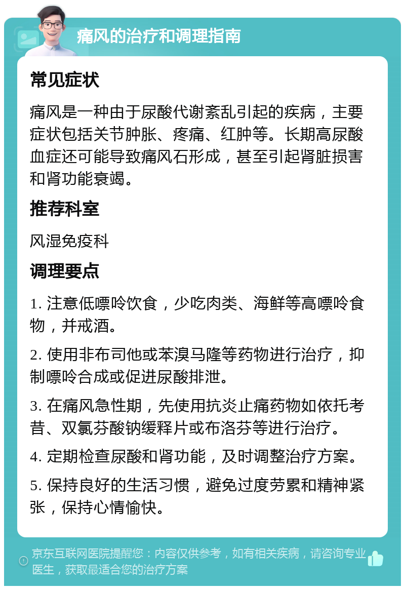 痛风的治疗和调理指南 常见症状 痛风是一种由于尿酸代谢紊乱引起的疾病，主要症状包括关节肿胀、疼痛、红肿等。长期高尿酸血症还可能导致痛风石形成，甚至引起肾脏损害和肾功能衰竭。 推荐科室 风湿免疫科 调理要点 1. 注意低嘌呤饮食，少吃肉类、海鲜等高嘌呤食物，并戒酒。 2. 使用非布司他或苯溴马隆等药物进行治疗，抑制嘌呤合成或促进尿酸排泄。 3. 在痛风急性期，先使用抗炎止痛药物如依托考昔、双氯芬酸钠缓释片或布洛芬等进行治疗。 4. 定期检查尿酸和肾功能，及时调整治疗方案。 5. 保持良好的生活习惯，避免过度劳累和精神紧张，保持心情愉快。