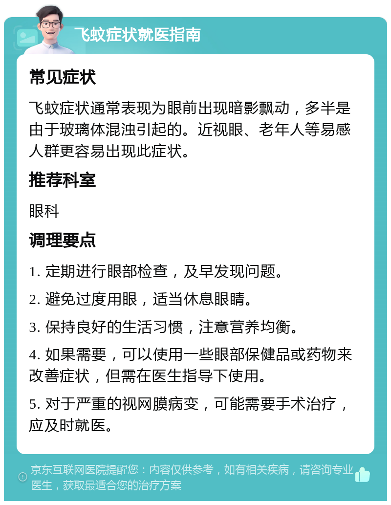 飞蚊症状就医指南 常见症状 飞蚊症状通常表现为眼前出现暗影飘动，多半是由于玻璃体混浊引起的。近视眼、老年人等易感人群更容易出现此症状。 推荐科室 眼科 调理要点 1. 定期进行眼部检查，及早发现问题。 2. 避免过度用眼，适当休息眼睛。 3. 保持良好的生活习惯，注意营养均衡。 4. 如果需要，可以使用一些眼部保健品或药物来改善症状，但需在医生指导下使用。 5. 对于严重的视网膜病变，可能需要手术治疗，应及时就医。