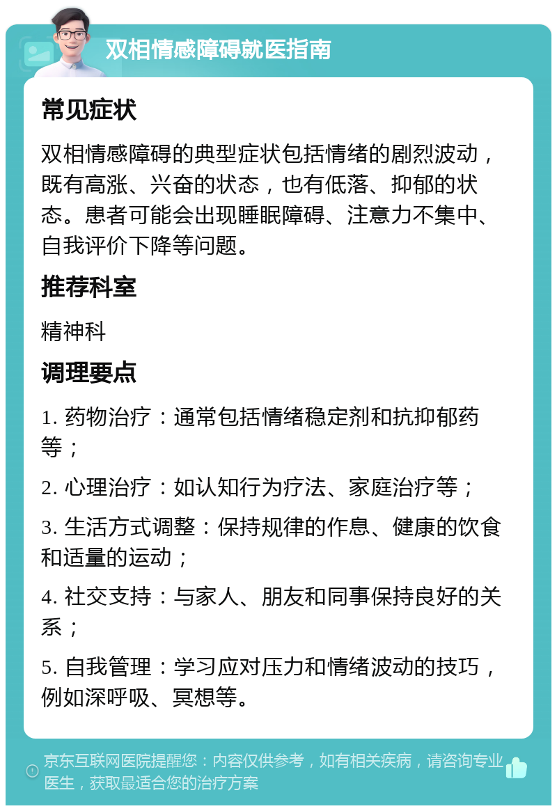 双相情感障碍就医指南 常见症状 双相情感障碍的典型症状包括情绪的剧烈波动，既有高涨、兴奋的状态，也有低落、抑郁的状态。患者可能会出现睡眠障碍、注意力不集中、自我评价下降等问题。 推荐科室 精神科 调理要点 1. 药物治疗：通常包括情绪稳定剂和抗抑郁药等； 2. 心理治疗：如认知行为疗法、家庭治疗等； 3. 生活方式调整：保持规律的作息、健康的饮食和适量的运动； 4. 社交支持：与家人、朋友和同事保持良好的关系； 5. 自我管理：学习应对压力和情绪波动的技巧，例如深呼吸、冥想等。