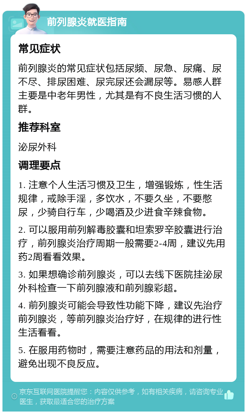 前列腺炎就医指南 常见症状 前列腺炎的常见症状包括尿频、尿急、尿痛、尿不尽、排尿困难、尿完尿还会漏尿等。易感人群主要是中老年男性，尤其是有不良生活习惯的人群。 推荐科室 泌尿外科 调理要点 1. 注意个人生活习惯及卫生，增强锻炼，性生活规律，戒除手淫，多饮水，不要久坐，不要憋尿，少骑自行车，少喝酒及少进食辛辣食物。 2. 可以服用前列解毒胶囊和坦索罗辛胶囊进行治疗，前列腺炎治疗周期一般需要2-4周，建议先用药2周看看效果。 3. 如果想确诊前列腺炎，可以去线下医院挂泌尿外科检查一下前列腺液和前列腺彩超。 4. 前列腺炎可能会导致性功能下降，建议先治疗前列腺炎，等前列腺炎治疗好，在规律的进行性生活看看。 5. 在服用药物时，需要注意药品的用法和剂量，避免出现不良反应。