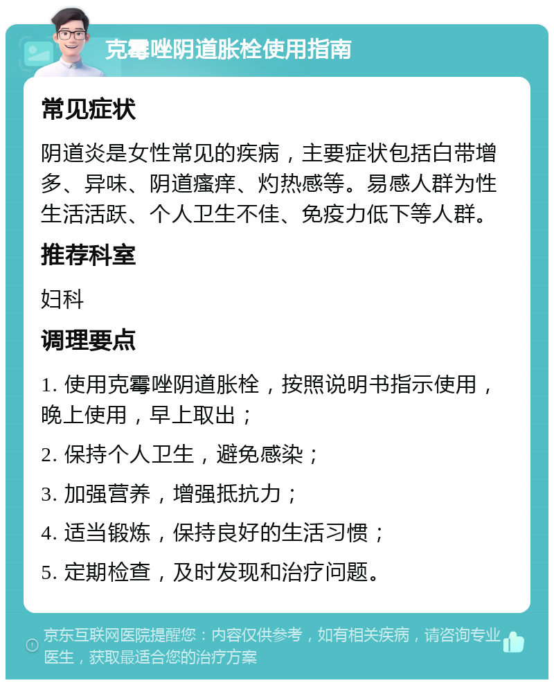 克霉唑阴道胀栓使用指南 常见症状 阴道炎是女性常见的疾病，主要症状包括白带增多、异味、阴道瘙痒、灼热感等。易感人群为性生活活跃、个人卫生不佳、免疫力低下等人群。 推荐科室 妇科 调理要点 1. 使用克霉唑阴道胀栓，按照说明书指示使用，晚上使用，早上取出； 2. 保持个人卫生，避免感染； 3. 加强营养，增强抵抗力； 4. 适当锻炼，保持良好的生活习惯； 5. 定期检查，及时发现和治疗问题。