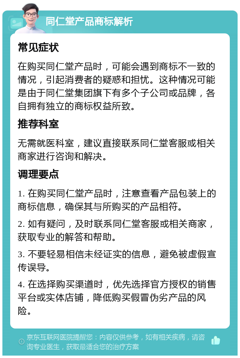 同仁堂产品商标解析 常见症状 在购买同仁堂产品时，可能会遇到商标不一致的情况，引起消费者的疑惑和担忧。这种情况可能是由于同仁堂集团旗下有多个子公司或品牌，各自拥有独立的商标权益所致。 推荐科室 无需就医科室，建议直接联系同仁堂客服或相关商家进行咨询和解决。 调理要点 1. 在购买同仁堂产品时，注意查看产品包装上的商标信息，确保其与所购买的产品相符。 2. 如有疑问，及时联系同仁堂客服或相关商家，获取专业的解答和帮助。 3. 不要轻易相信未经证实的信息，避免被虚假宣传误导。 4. 在选择购买渠道时，优先选择官方授权的销售平台或实体店铺，降低购买假冒伪劣产品的风险。