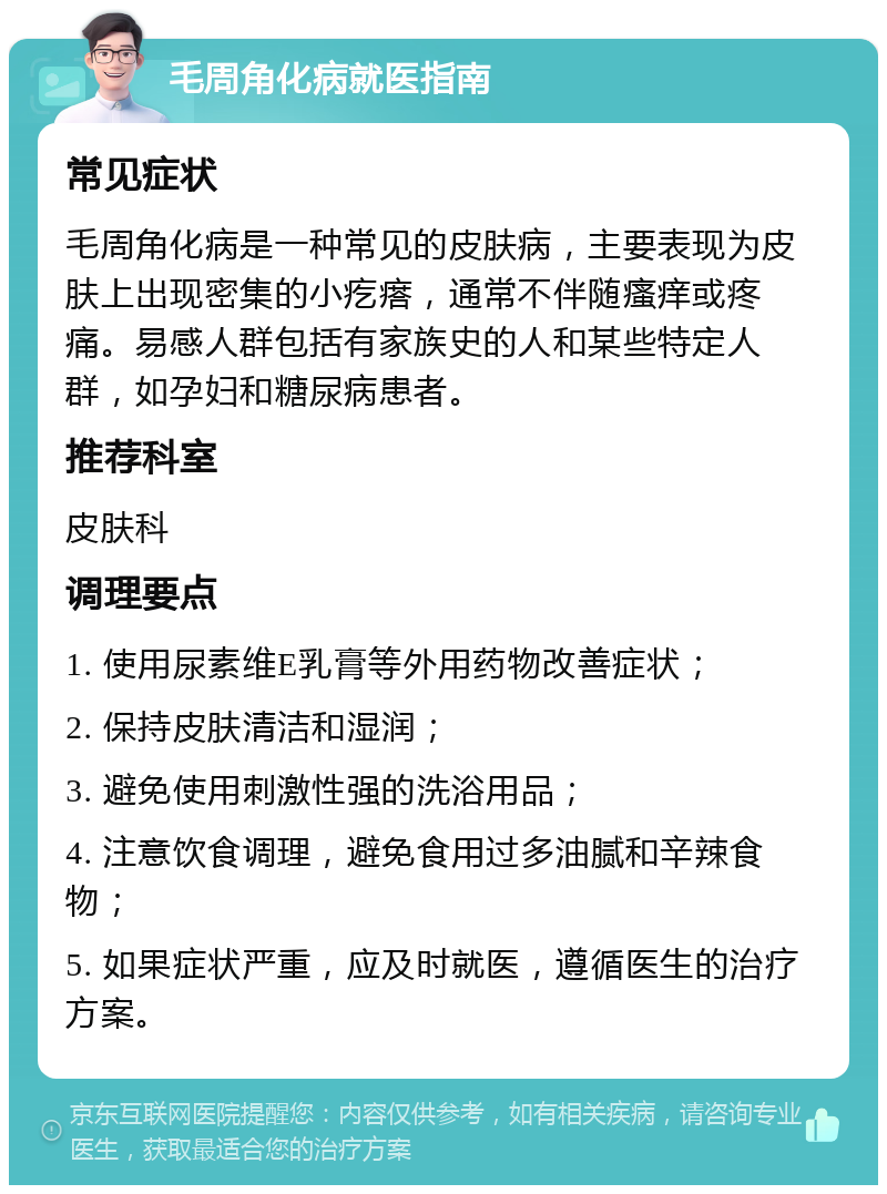 毛周角化病就医指南 常见症状 毛周角化病是一种常见的皮肤病，主要表现为皮肤上出现密集的小疙瘩，通常不伴随瘙痒或疼痛。易感人群包括有家族史的人和某些特定人群，如孕妇和糖尿病患者。 推荐科室 皮肤科 调理要点 1. 使用尿素维E乳膏等外用药物改善症状； 2. 保持皮肤清洁和湿润； 3. 避免使用刺激性强的洗浴用品； 4. 注意饮食调理，避免食用过多油腻和辛辣食物； 5. 如果症状严重，应及时就医，遵循医生的治疗方案。