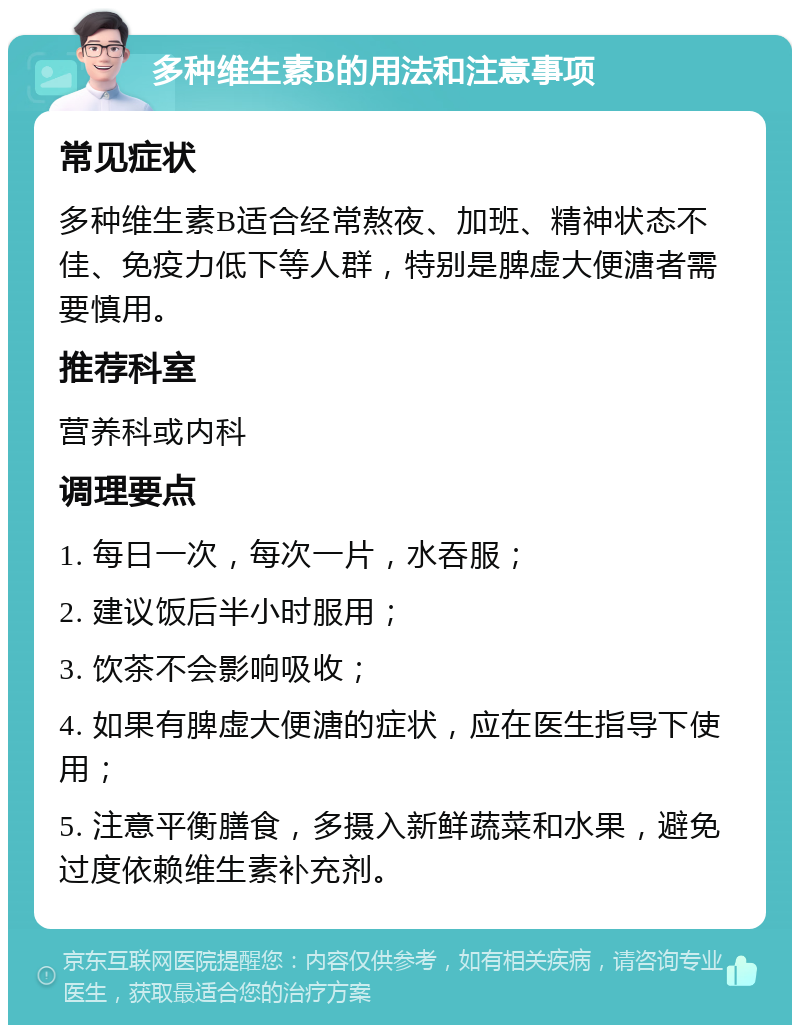 多种维生素B的用法和注意事项 常见症状 多种维生素B适合经常熬夜、加班、精神状态不佳、免疫力低下等人群，特别是脾虚大便溏者需要慎用。 推荐科室 营养科或内科 调理要点 1. 每日一次，每次一片，水吞服； 2. 建议饭后半小时服用； 3. 饮茶不会影响吸收； 4. 如果有脾虚大便溏的症状，应在医生指导下使用； 5. 注意平衡膳食，多摄入新鲜蔬菜和水果，避免过度依赖维生素补充剂。