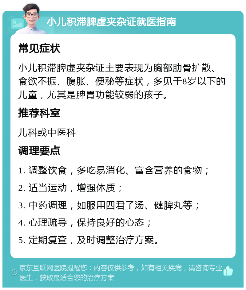 小儿积滞脾虚夹杂证就医指南 常见症状 小儿积滞脾虚夹杂证主要表现为胸部肋骨扩散、食欲不振、腹胀、便秘等症状，多见于8岁以下的儿童，尤其是脾胃功能较弱的孩子。 推荐科室 儿科或中医科 调理要点 1. 调整饮食，多吃易消化、富含营养的食物； 2. 适当运动，增强体质； 3. 中药调理，如服用四君子汤、健脾丸等； 4. 心理疏导，保持良好的心态； 5. 定期复查，及时调整治疗方案。