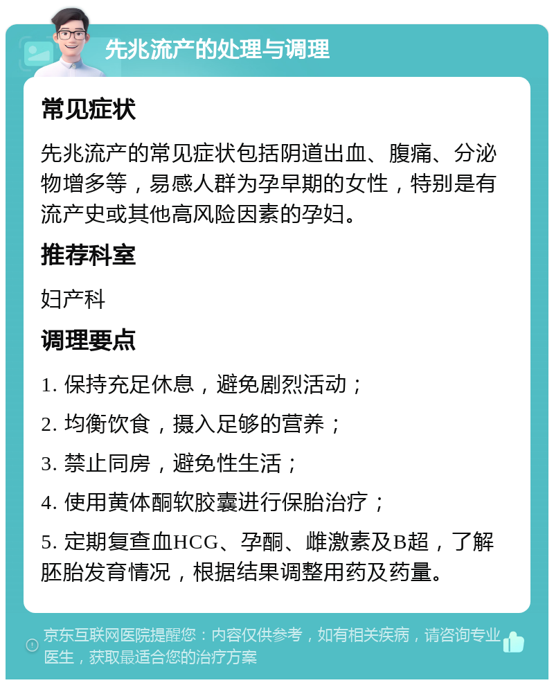 先兆流产的处理与调理 常见症状 先兆流产的常见症状包括阴道出血、腹痛、分泌物增多等，易感人群为孕早期的女性，特别是有流产史或其他高风险因素的孕妇。 推荐科室 妇产科 调理要点 1. 保持充足休息，避免剧烈活动； 2. 均衡饮食，摄入足够的营养； 3. 禁止同房，避免性生活； 4. 使用黄体酮软胶囊进行保胎治疗； 5. 定期复查血HCG、孕酮、雌激素及B超，了解胚胎发育情况，根据结果调整用药及药量。