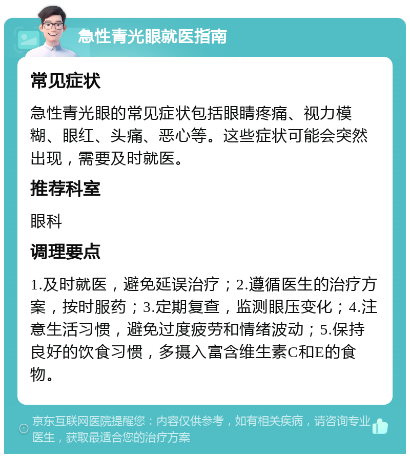 急性青光眼就医指南 常见症状 急性青光眼的常见症状包括眼睛疼痛、视力模糊、眼红、头痛、恶心等。这些症状可能会突然出现，需要及时就医。 推荐科室 眼科 调理要点 1.及时就医，避免延误治疗；2.遵循医生的治疗方案，按时服药；3.定期复查，监测眼压变化；4.注意生活习惯，避免过度疲劳和情绪波动；5.保持良好的饮食习惯，多摄入富含维生素C和E的食物。