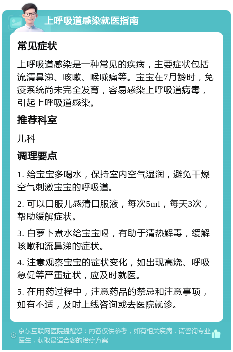 上呼吸道感染就医指南 常见症状 上呼吸道感染是一种常见的疾病，主要症状包括流清鼻涕、咳嗽、喉咙痛等。宝宝在7月龄时，免疫系统尚未完全发育，容易感染上呼吸道病毒，引起上呼吸道感染。 推荐科室 儿科 调理要点 1. 给宝宝多喝水，保持室内空气湿润，避免干燥空气刺激宝宝的呼吸道。 2. 可以口服儿感清口服液，每次5ml，每天3次，帮助缓解症状。 3. 白萝卜煮水给宝宝喝，有助于清热解毒，缓解咳嗽和流鼻涕的症状。 4. 注意观察宝宝的症状变化，如出现高烧、呼吸急促等严重症状，应及时就医。 5. 在用药过程中，注意药品的禁忌和注意事项，如有不适，及时上线咨询或去医院就诊。