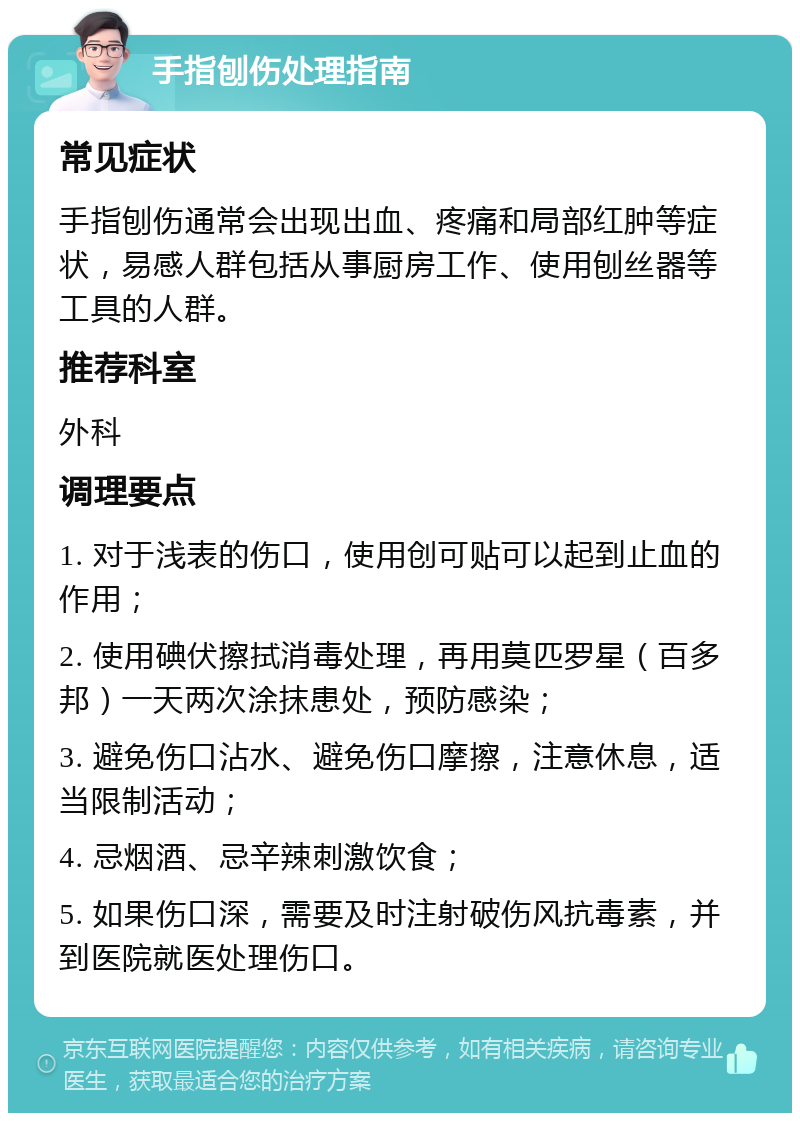 手指刨伤处理指南 常见症状 手指刨伤通常会出现出血、疼痛和局部红肿等症状，易感人群包括从事厨房工作、使用刨丝器等工具的人群。 推荐科室 外科 调理要点 1. 对于浅表的伤口，使用创可贴可以起到止血的作用； 2. 使用碘伏擦拭消毒处理，再用莫匹罗星（百多邦）一天两次涂抹患处，预防感染； 3. 避免伤口沾水、避免伤口摩擦，注意休息，适当限制活动； 4. 忌烟酒、忌辛辣刺激饮食； 5. 如果伤口深，需要及时注射破伤风抗毒素，并到医院就医处理伤口。