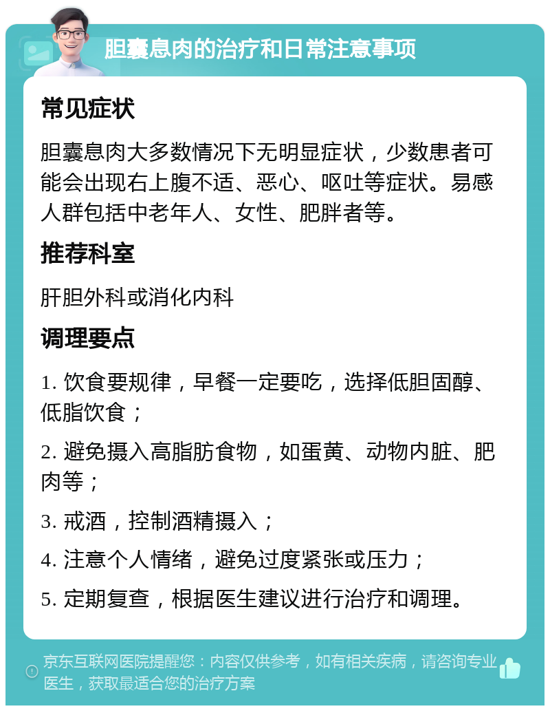 胆囊息肉的治疗和日常注意事项 常见症状 胆囊息肉大多数情况下无明显症状，少数患者可能会出现右上腹不适、恶心、呕吐等症状。易感人群包括中老年人、女性、肥胖者等。 推荐科室 肝胆外科或消化内科 调理要点 1. 饮食要规律，早餐一定要吃，选择低胆固醇、低脂饮食； 2. 避免摄入高脂肪食物，如蛋黄、动物内脏、肥肉等； 3. 戒酒，控制酒精摄入； 4. 注意个人情绪，避免过度紧张或压力； 5. 定期复查，根据医生建议进行治疗和调理。