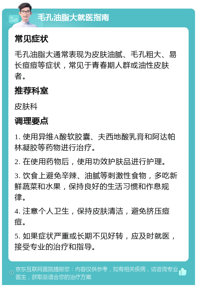 毛孔油脂大就医指南 常见症状 毛孔油脂大通常表现为皮肤油腻、毛孔粗大、易长痘痘等症状，常见于青春期人群或油性皮肤者。 推荐科室 皮肤科 调理要点 1. 使用异维A酸软胶囊、夫西地酸乳膏和阿达帕林凝胶等药物进行治疗。 2. 在使用药物后，使用功效护肤品进行护理。 3. 饮食上避免辛辣、油腻等刺激性食物，多吃新鲜蔬菜和水果，保持良好的生活习惯和作息规律。 4. 注意个人卫生，保持皮肤清洁，避免挤压痘痘。 5. 如果症状严重或长期不见好转，应及时就医，接受专业的治疗和指导。