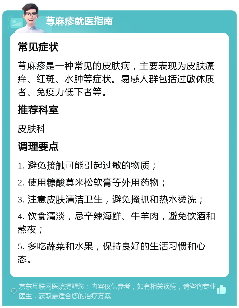 荨麻疹就医指南 常见症状 荨麻疹是一种常见的皮肤病，主要表现为皮肤瘙痒、红斑、水肿等症状。易感人群包括过敏体质者、免疫力低下者等。 推荐科室 皮肤科 调理要点 1. 避免接触可能引起过敏的物质； 2. 使用糠酸莫米松软膏等外用药物； 3. 注意皮肤清洁卫生，避免搔抓和热水烫洗； 4. 饮食清淡，忌辛辣海鲜、牛羊肉，避免饮酒和熬夜； 5. 多吃蔬菜和水果，保持良好的生活习惯和心态。